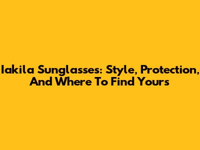 Iakila Sunglasses: Style, Protection, And Where To Find Yours