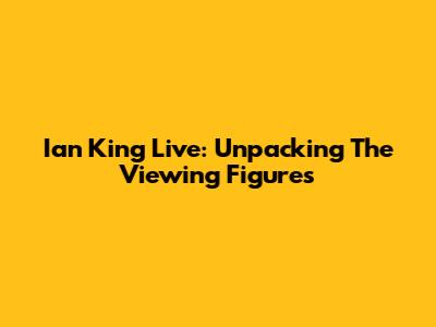 Ian King Live: Unpacking The Viewing Figures