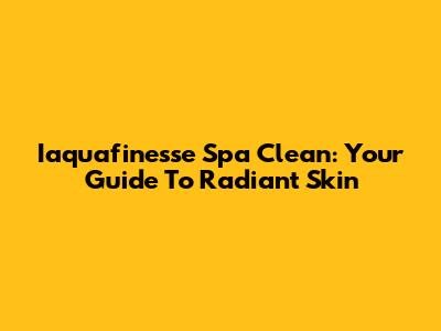 Iaquafinesse Spa Clean: Your Guide To Radiant Skin
