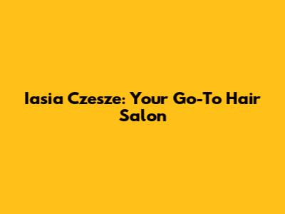 Iasia Czesze: Your Go-To Hair Salon