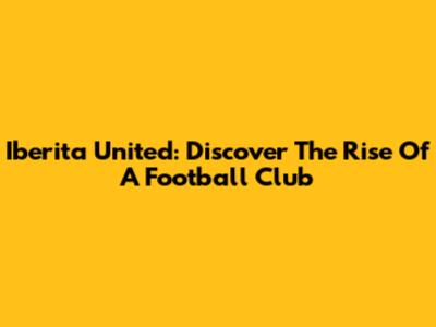 Iberita United: Discover The Rise Of A Football Club