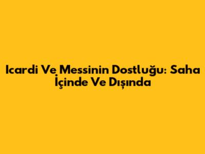 Icardi Ve Messi'nin Dostluğu: Saha İçinde Ve Dışında