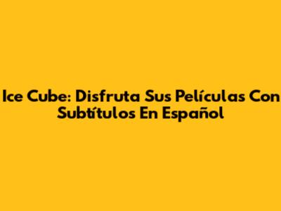 Ice Cube: Disfruta Sus Películas Con Subtítulos En Español