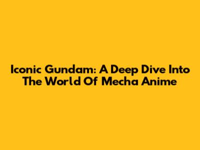 Iconic Gundam: A Deep Dive Into The World Of Mecha Anime