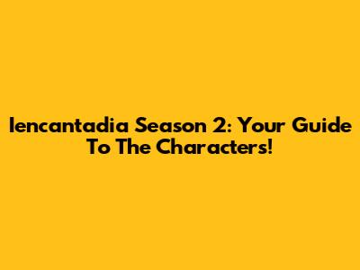 Iencantadia Season 2: Your Guide To The Characters!