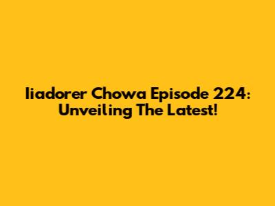 Iiadorer Chowa Episode 224: Unveiling The Latest!