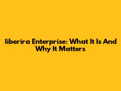 Iiberira Enterprise: What It Is And Why It Matters