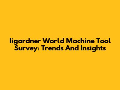 Iigardner World Machine Tool Survey: Trends And Insights