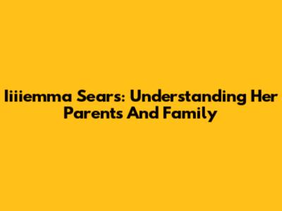 Iiiiemma Sears: Understanding Her Parents And Family