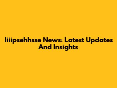 Iiiipsehhsse News: Latest Updates And Insights