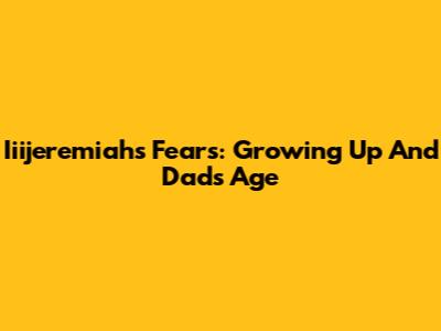 Iiijeremiah's Fears: Growing Up And Dad's Age