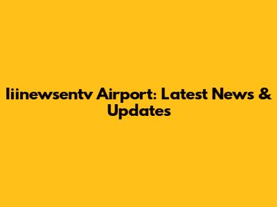 Iiinewsentv Airport: Latest News & Updates