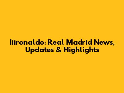 Iiironaldo: Real Madrid News, Updates & Highlights