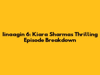 Iinaagin 6: Kiara Sharma's Thrilling Episode Breakdown