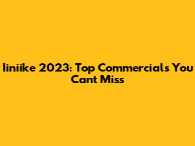 Iiniike 2023: Top Commercials You Can't Miss