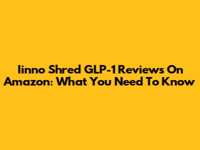 Iinno Shred GLP-1 Reviews On Amazon: What You Need To Know