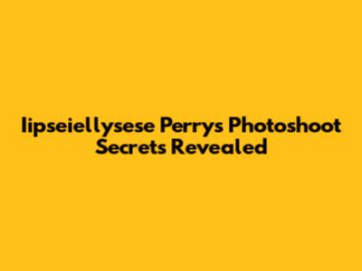 Iipseiellysese Perry's Photoshoot Secrets Revealed