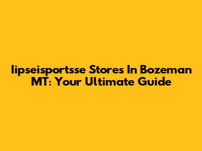 Iipseisportsse Stores In Bozeman MT: Your Ultimate Guide