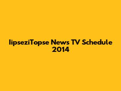 IipseziTopse News TV Schedule 2014