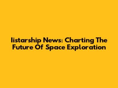 Iistarship News: Charting The Future Of Space Exploration