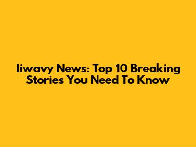 Iiwavy News: Top 10 Breaking Stories You Need To Know