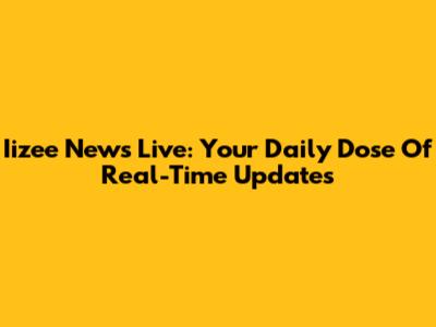 Iizee News Live: Your Daily Dose Of Real-Time Updates