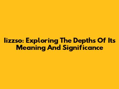Iizzso: Exploring The Depths Of Its Meaning And Significance