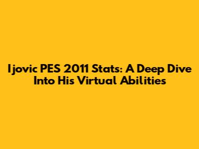 Ijovic PES 2011 Stats: A Deep Dive Into His Virtual Abilities