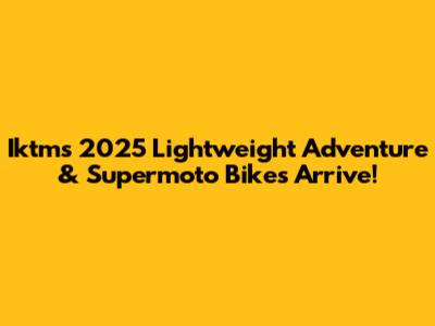 Iktm's 2025 Lightweight Adventure & Supermoto Bikes Arrive!