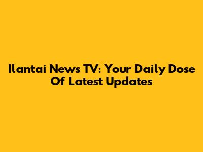 Ilantai News TV: Your Daily Dose Of Latest Updates