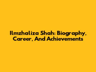 Ilmzhaliza Shah: Biography, Career, And Achievements
