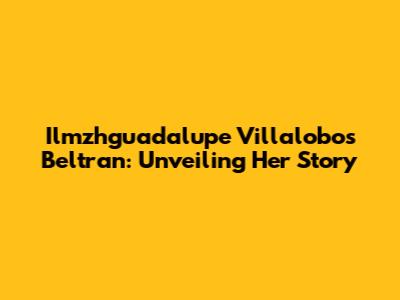 Ilmzhguadalupe Villalobos Beltran: Unveiling Her Story