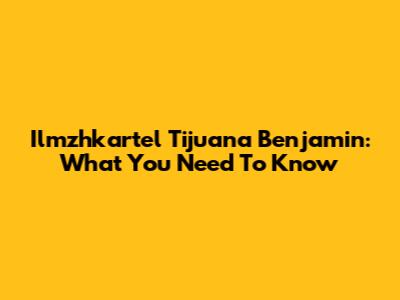 Ilmzhkartel Tijuana Benjamin: What You Need To Know