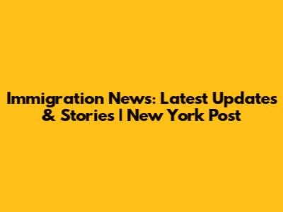 Immigration News: Latest Updates & Stories | New York Post