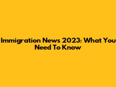 Immigration News 2023: What You Need To Know