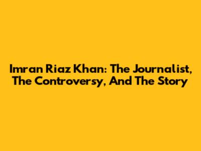 Imran Riaz Khan: The Journalist, The Controversy, And The Story