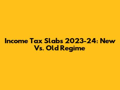 Income Tax Slabs 2023-24: New Vs. Old Regime