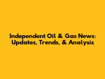 Independent Oil & Gas News: Updates, Trends, & Analysis