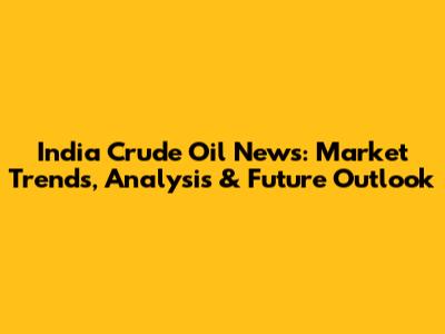 India Crude Oil News: Market Trends, Analysis & Future Outlook