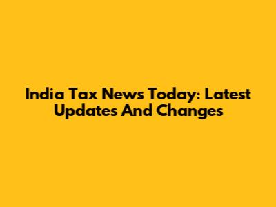 India Tax News Today: Latest Updates And Changes