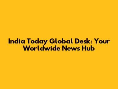 India Today Global Desk: Your Worldwide News Hub