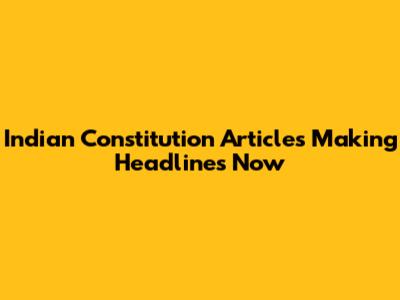 Indian Constitution Articles Making Headlines Now