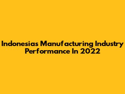 Indonesia's Manufacturing Industry Performance In 2022