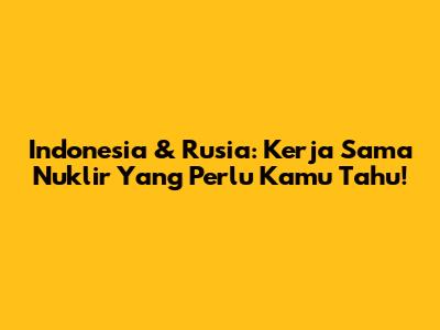 Indonesia & Rusia: Kerja Sama Nuklir Yang Perlu Kamu Tahu!