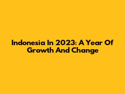 Indonesia In 2023: A Year Of Growth And Change