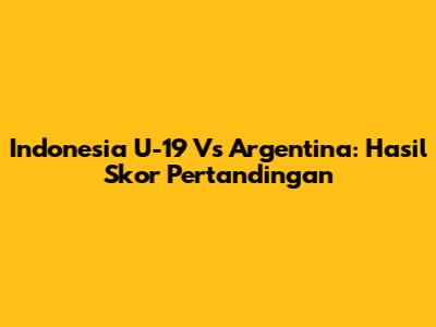 Indonesia U-19 Vs Argentina: Hasil Skor Pertandingan
