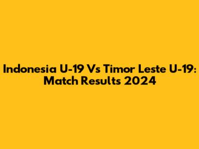 Indonesia U-19 Vs Timor Leste U-19: Match Results 2024