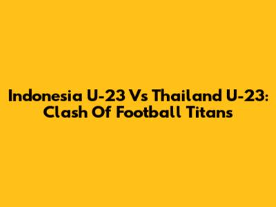 Indonesia U-23 Vs Thailand U-23: Clash Of Football Titans