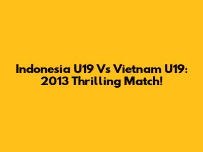 Indonesia U19 Vs Vietnam U19: 2013 Thrilling Match!