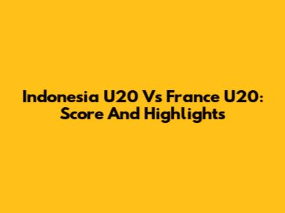 Indonesia U20 Vs France U20: Score And Highlights